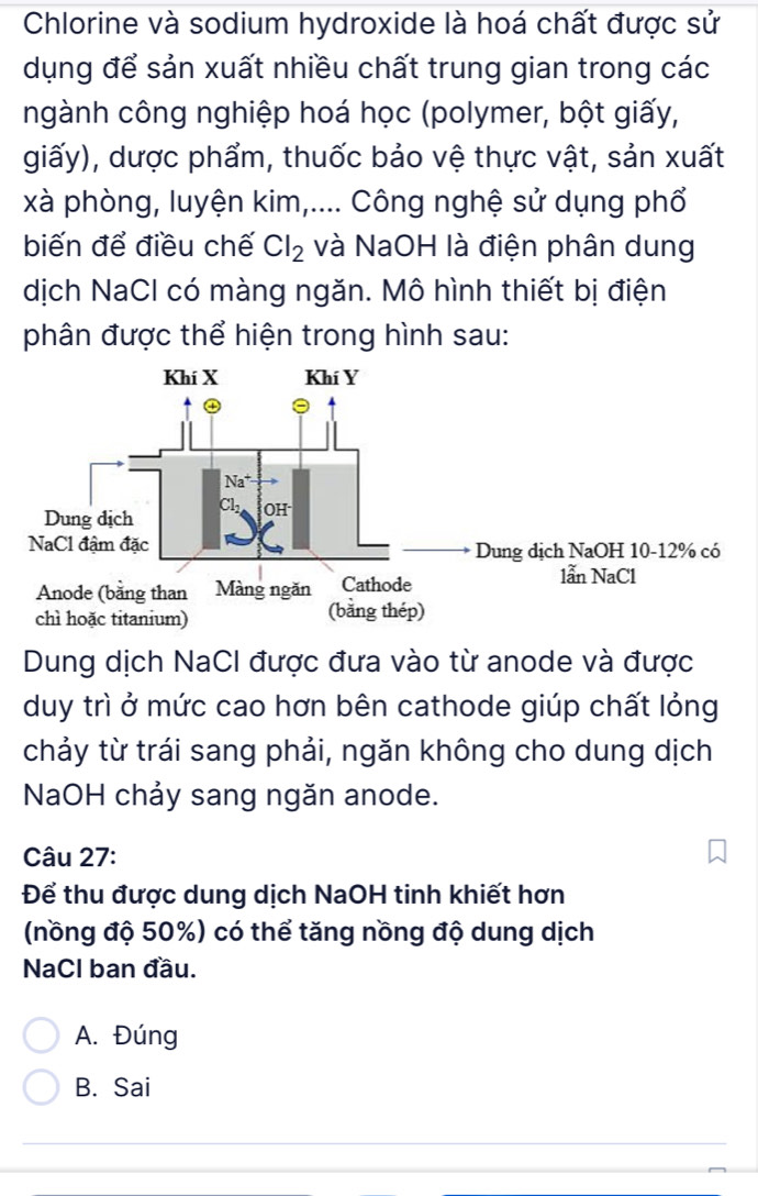 Chlorine và sodium hydroxide là hoá chất được sử
dụng để sản xuất nhiều chất trung gian trong các
ngành công nghiệp hoá học (polymer, bột giấy,
giấy), dược phẩm, thuốc bảo vệ thực vật, sản xuất
xà phòng, luyện kim,.... Công nghệ sử dụng phổ
biến để điều chế Cl_2 và NaOH là điện phân dung
dịch NaCl có màng ngăn. Mô hình thiết bị điện
phân được thể hiện trong hình sau:
Dung dịch NaCI được đưa vào từ anode và được
duy trì ở mức cao hơn bên cathode giúp chất lỏng
chảy từ trái sang phải, ngăn không cho dung dịch
NaOH chảy sang ngăn anode.
Câu 27:
Để thu được dung dịch NaOH tinh khiết hơn
(nồng độ 50%) có thể tăng nồng độ dung dịch
NaCl ban đầu.
A. Đúng
B. Sai