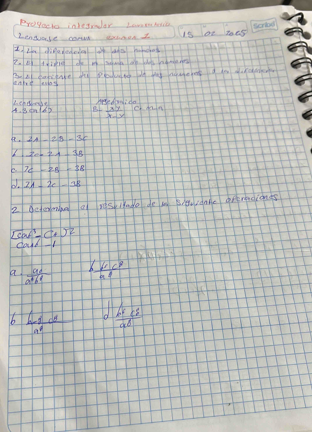 Progecto integradar Laverateric 
2ensose comn exuren I 15 02 2005 
I La diferedca oe dos huncog 
2. e dinle do 10 soma de dos nameres 
3. E pofiente de opodueto do as nomeres a a dircencie 
enre elos 
Lehedale AigcGraido 
A. 3ca(6) c· m-a
B- xy/x-y 
a. 
6 2C-2A-3B
E. 7C-2B-3B
0. 11-2c-3B
2 Determing e res, Hado de 1a Siguiante operaciones
[cab^3-(4)^-2
can61 
a.  ad/a^4b^9 
h 60c^8/a^8 
10^7
bb  (b-8)/a^9 
 b^6c^8/a^8 