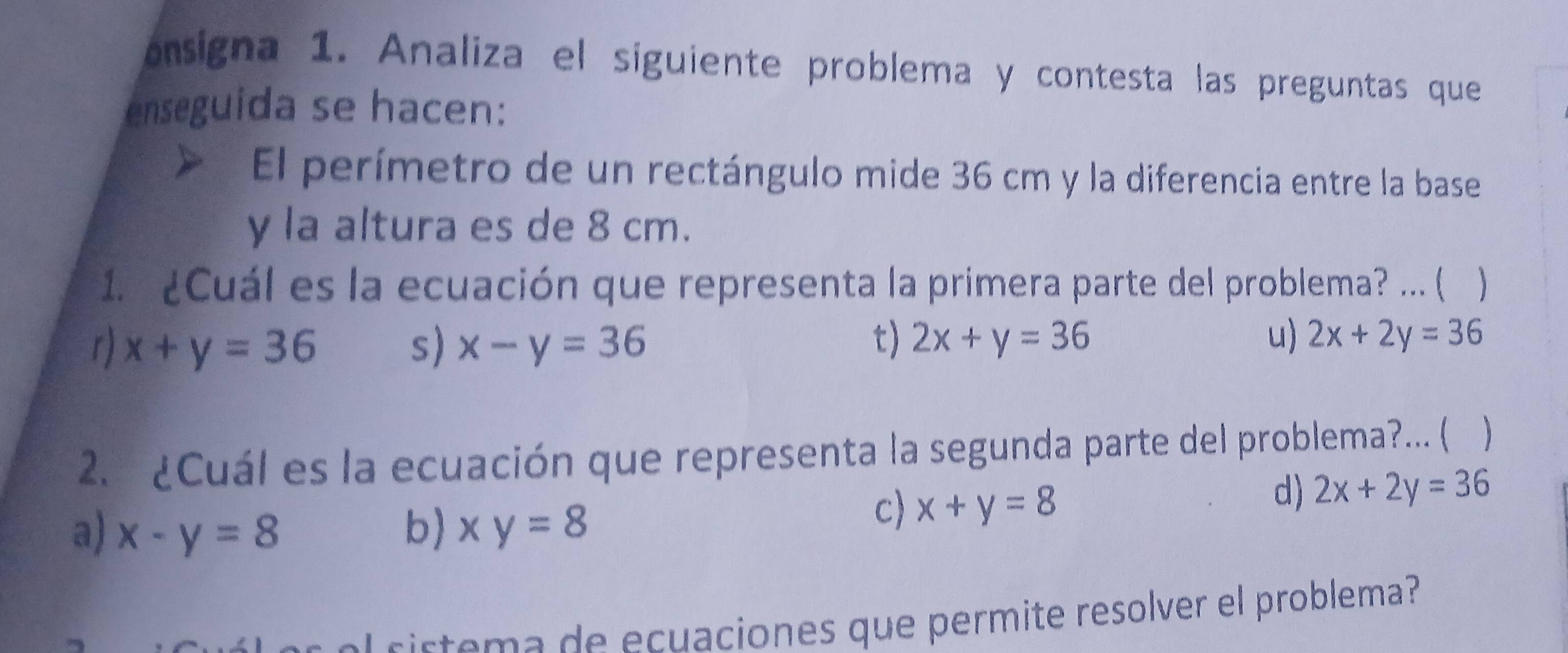 onsigna 1. Analiza el siguiente problema y contesta las preguntas que
enseguida se hacen:
El perímetro de un rectángulo mide 36 cm y la diferencia entre la base
y la altura es de 8 cm.
1. ¿Cuál es la ecuación que representa la primera parte del problema? ... (
r) x+y=36 s) x-y=36
t) 2x+y=36 u) 2x+2y=36
2. ¿Cuál es la ecuación que representa la segunda parte del problema?... ( 
d) 2x+2y=36
a) x-y=8 b) xy=8
c) x+y=8
c rte a de ecuaciones que permite resolver el problema?