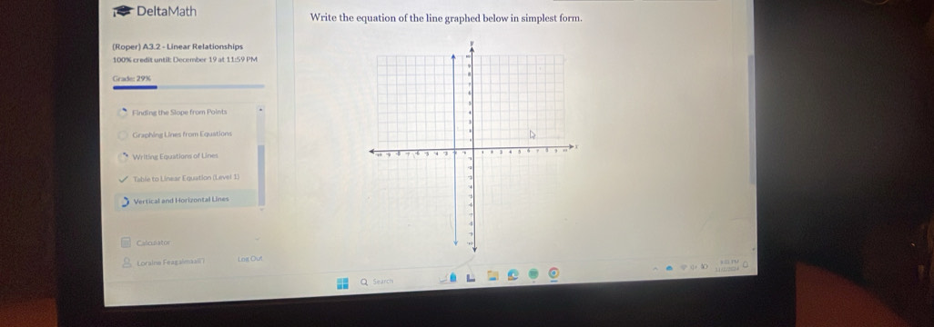 DeltaMath Write the equation of the line graphed below in simplest form. 
(Roper) A3.2 - Linear Relationships
100% credit until: December 19 at 11:59 PM 
Grade: 29% 
Finding the Slope from Points 
Graphing Lines from Equations 
Writing Equations of Lines 
Table to Linear Equation (Level 1 
Vertical and Horizontal Lines 
Calculator 
Loraine Feagalmal') Lng Out 

Search