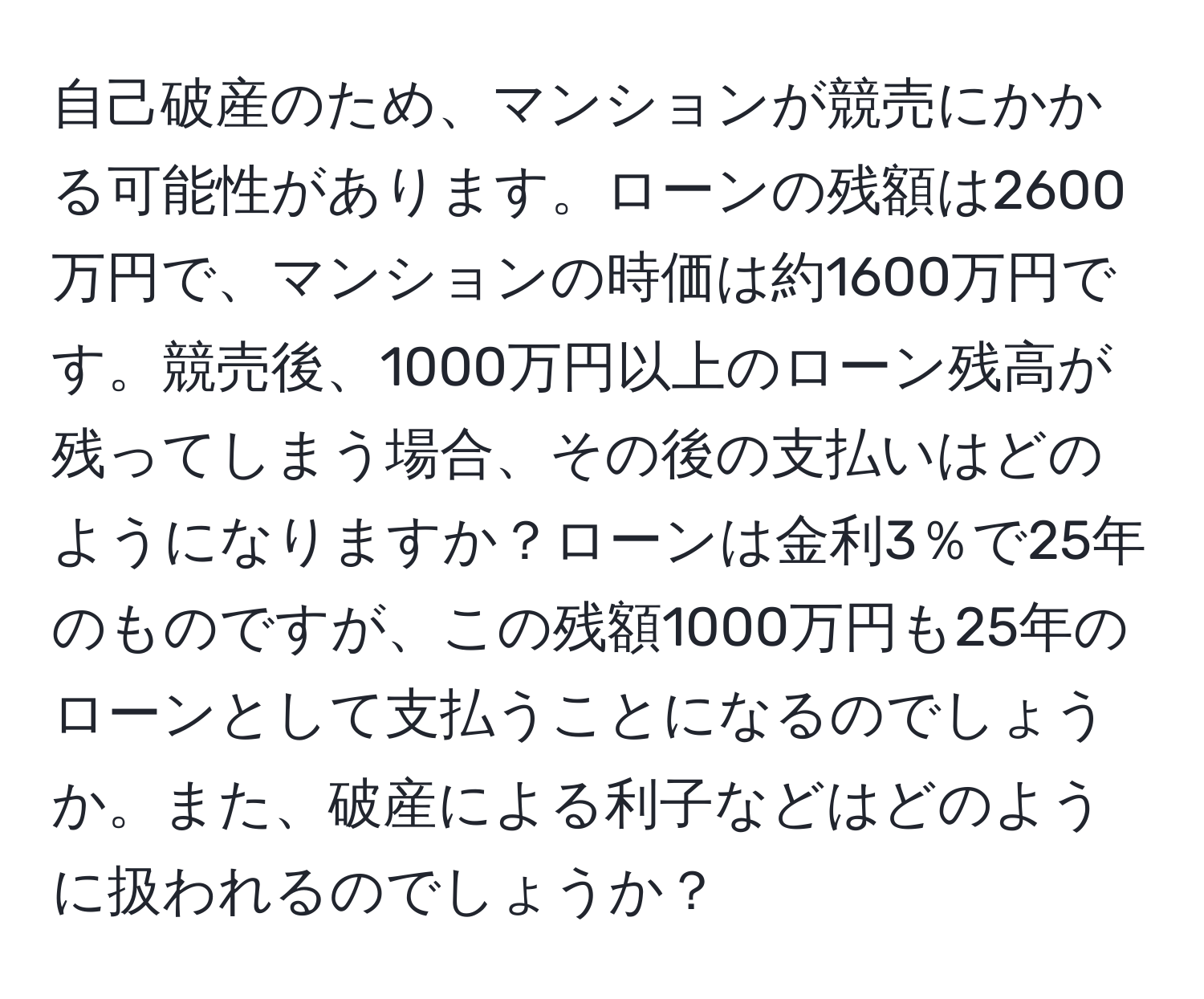 自己破産のため、マンションが競売にかかる可能性があります。ローンの残額は2600万円で、マンションの時価は約1600万円です。競売後、1000万円以上のローン残高が残ってしまう場合、その後の支払いはどのようになりますか？ローンは金利3％で25年のものですが、この残額1000万円も25年のローンとして支払うことになるのでしょうか。また、破産による利子などはどのように扱われるのでしょうか？