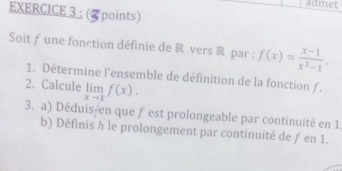 admet 
EXERCICE 3 : 3 points) 
Soit f une fonction définie de R vers R par : f(x)= (x-1)/x^3-1 . 
1. Détermine l’ensemble de définition de la fonction f. 
2. Calcule limlimits _xto 1f(x). 
3. a) Déduis-en que fest prolongeable par continuité en 1. 
b) Définis h le prolongement par continuité de f en 1.