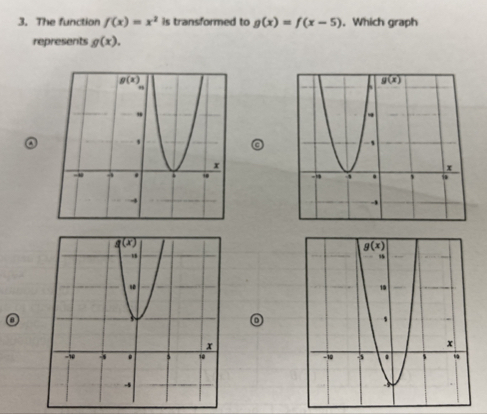 The function f(x)=x^2 is transformed to g(x)=f(x-5). Which graph
represents g(x).