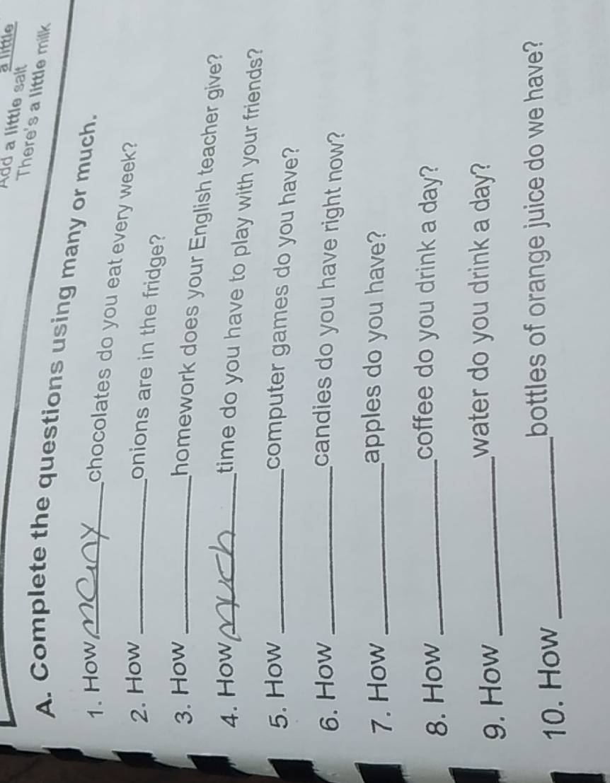 a little 
Add a little salt 
There's a little milk 
A. Complete the questions using many or much. 
1. How_ 
chocolates do you eat every week? 
2. How_ 
onions are in the fridge? 
3. How_ 
homework does your English teacher give? 
4. How_ 
time do you have to play with your friends? 
5. How_ 
computer games do you have? 
6. How _candies do you have right now? 
7. How _apples do you have? 
8. How_ 
coffee do you drink a day? 
9. How_ 
water do you drink a day? 
10. How_ 
bottles of orange juice do we have?