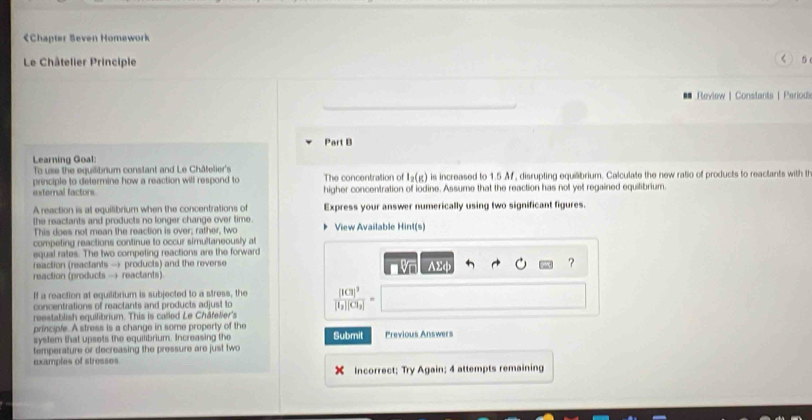 < 5 
Review | Constants | Periodi 
Part B 
Learning Goal: 
To use the equilibrium constant and Le Châtelier's 
principle to determine how a reaction will respond to The concentration of I_2(g) is increased to 1.5 Af, disrupting equilbrium. Calculate the new ratio of products to reactants with t 
external factors higher concentration of iodine. Assume that the reaction has not yet regained equilibrium. 
A reaction is at equilibrium when the concentrations of Express your answer numerically using two significant figures. 
the reactants and products no longer change over time. View Available Hint(s) 
This does not mean the reaction is over; rather, two 
competing reactions continue to occur simultaneously at 
equal rates. The two competing reactions are the forward 
reaction (reactants → products) and the reverse 
reaction (products — reactants) n Vn AΣφ ? 
If a reaction at equilibrium is subjected to a stress, the 
concentrations of reactants and products adjust to frac [ICl]^3[I_2][Cl_2]=
reestablish equilibrium. This is called Le Châfelier's 
principle. A stress is a change in some property of the 
system that upsets the equilibrium. Increasing the Submit Previous Answers 
temperature or decreasing the pressure are just two 
examples of stresses 
Incorrect; Try Again; 4 attempts remaining