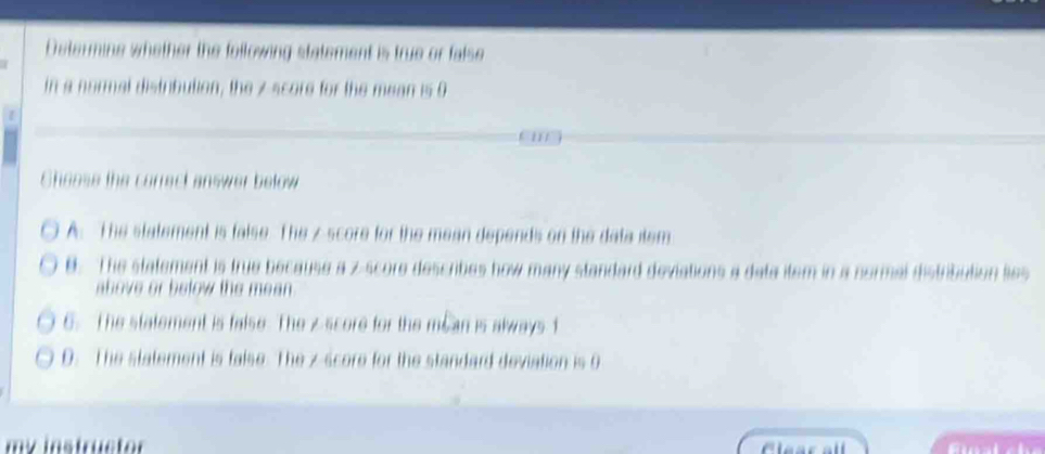 Determine whether the following statement is true or false
in a normal distribution, the z score for the mean is 0. 1 1
Sheose the correct answer below
A. The statement is false The z score for the mean depends on the data item
B. The statement is true because a z-score describes how many standard deviations a data item in a sormal distribution lies
above or below the mean .
6. The statement is false. The z score for the mean is always t
D. The statement is false. The z score for the standard deviation is 0
my instructor