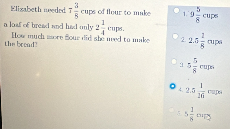 Elizabeth needed 7 3/8 cups of flour to make 9 5/8 cups
1.
a loaf of bread and had only 2 1/4 cups. 
How much more flour did she need to make
the bread?
2. 2.5 1/8 cups
3. 5 5/8 cups
4. 2.5 1/16 cups
5 5 1/8  cun