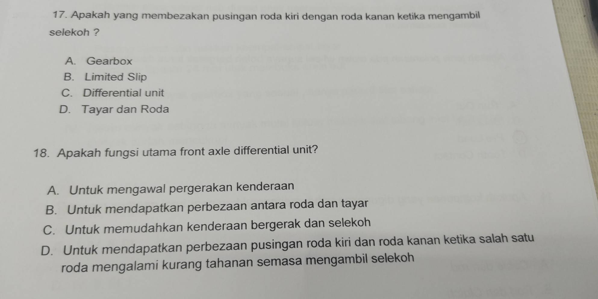 Apakah yang membezakan pusingan roda kiri dengan roda kanan ketika mengambil
selekoh ?
A. Gearbox
B. Limited Slip
C. Differential unit
D. Tayar dan Roda
18. Apakah fungsi utama front axle differential unit?
A. Untuk mengawal pergerakan kenderaan
B. Untuk mendapatkan perbezaan antara roda dan tayar
C. Untuk memudahkan kenderaan bergerak dan selekoh
D. Untuk mendapatkan perbezaan pusingan roda kiri dan roda kanan ketika salah satu
roda mengalami kurang tahanan semasa mengambil selekoh