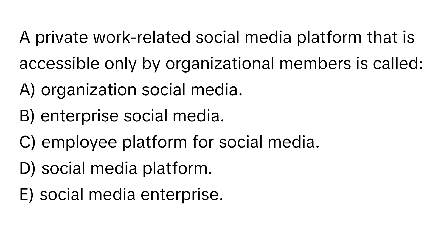 A private work-related social media platform that is accessible only by organizational members is called:
A) organization social media.
B) enterprise social media.
C) employee platform for social media.
D) social media platform.
E) social media enterprise.