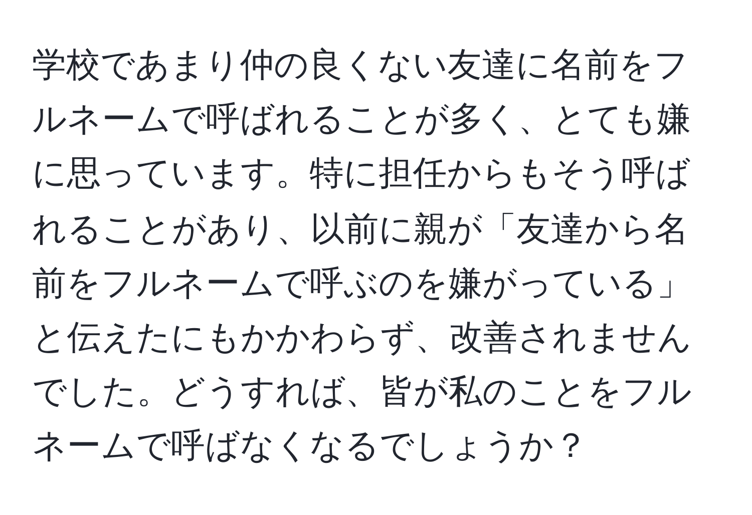 学校であまり仲の良くない友達に名前をフルネームで呼ばれることが多く、とても嫌に思っています。特に担任からもそう呼ばれることがあり、以前に親が「友達から名前をフルネームで呼ぶのを嫌がっている」と伝えたにもかかわらず、改善されませんでした。どうすれば、皆が私のことをフルネームで呼ばなくなるでしょうか？