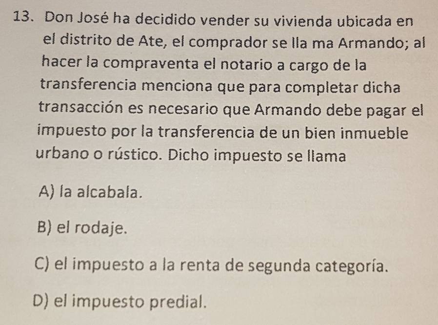 Don José ha decidido vender su vivienda ubicada en
el distrito de Ate, el comprador se lla ma Armando; al
hacer la compraventa el notario a cargo de la
transferencia menciona que para completar dicha
transacción es necesario que Armando debe pagar el
impuesto por la transferencia de un bien inmueble
urbano o rústico. Dicho impuesto se llama
A) la alcabala.
B) el rodaje.
C) el impuesto a la renta de segunda categoría.
D) el impuesto predial.