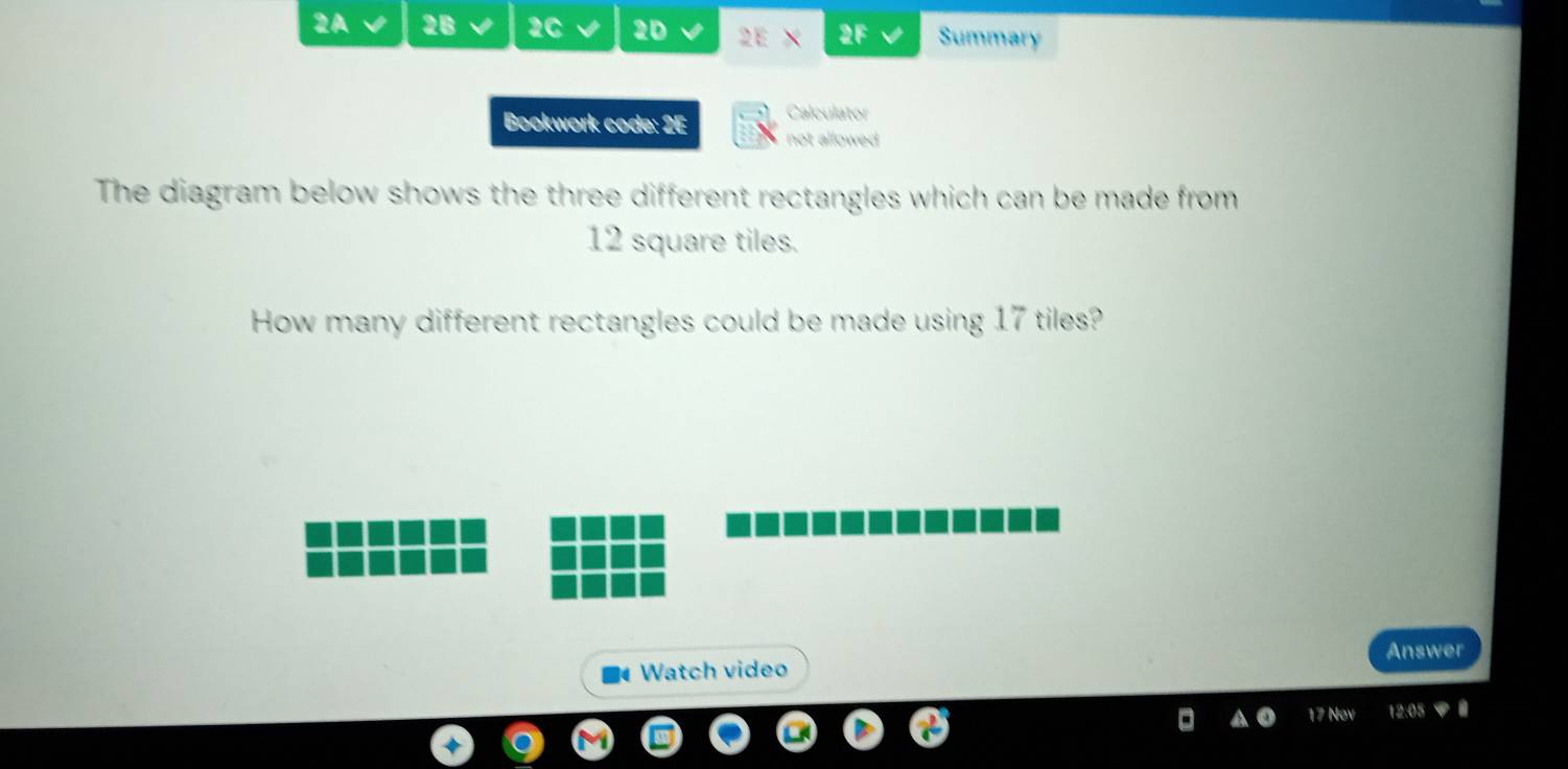 2A 2B 2C √ 2D 2E 2F Summary 
Calculator 
Bookwork code: 2E not allowed 
The diagram below shows the three different rectangles which can be made from
12 square tiles. 
How many different rectangles could be made using 17 tiles? 
Answer 
Watch video 
17 Nº 12:05