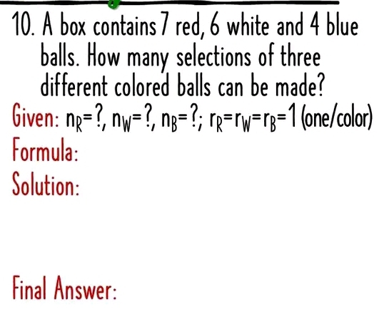 A box contains 7 red, 6 white and 4 blue 
balls. How many selections of three 
different colored balls can be made? 
Given: n_R= n_W=?, n_B=?; r_R=r_W=r_B=1 (one/color) 
Formula: 
Solution: 
Final Answer: