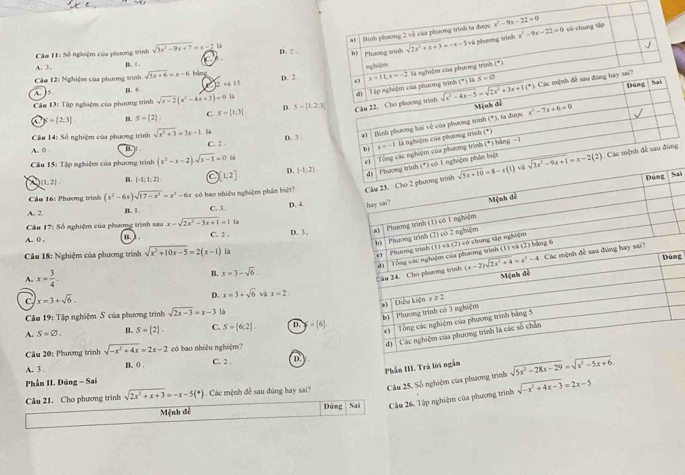 Câu H1: Số nghiệm của phương trình sqrt(3x^2-9x+7)=x-2 Là D. 2 .
A. 3 .
B. ! .
Câu 12: Nghiệm của phương trình sqrt(5x+6)=x-6 bǎng D. 2 
A. 5 B. 6 )2 và 15
Câu 13: Tập nghiệm của phương trình sqrt(x-2)(x^2-4x+3)=0 D. S= 1,2:3
= 2;3 B. S= 2 C. S= 1;3 .
A. 0 . B. )! C. 2 D. 3 
Câu 14: Số nghiệm của phương trình sqrt(x^2+3)=3x-1 là
Câu 15: Tập nghiệm của phương trình (x^2-x-2).sqrt(x-1)=0 là
i
(1;2). B. [-1;1;2] C 1;2] D. (-1,2)
Cầu 16: Phương trình (x^2-6x)sqrt(17-x^2)=x^3-6x có bao nhiêu nghiệm phân biệt? Câu 23. Cho 2
A. 2. B. 1 C. 3. D. 4 hay sai?
Mệnh đề
Câu 17: Số nghiệm của phương trình sau x-sqrt(2x^2-3x+1)=1ld
Phương trình (1) có 1 nghiệm
A. 0 . b. ) . C. 2 . D. 3 . a)
b) Phương trình (2) có 2 nghiệm
Câu 18: Nghiệm của phương trình sqrt(x^2+10x-5)=2(x-1) là
c) Phương trình (1) và (2) có chung tập nghiệm
d ) Tổng các nghiệm của phương trình (1) và (2) bằng 6
Dúng
A. x= 3/4 .
B. x=3-sqrt(6).
Câu 24. Cho phương trình (x-2)sqrt(2x^2+4)=x^2-4 Các mệnh đề sau đúng hay sai?
Mệnh đề
C x=3+sqrt(6).
D. x=3+sqrt(6) và x=2.
a) │ Diễu kiện x ≥ 2
b) Phương trinh có 3 nghiệm
Câu 19: Tập nghiệm S của phương trình sqrt(2x-3)=x-3 là
c) Tổng các nghiệm của phương trình bằng 5
A. S=varnothing . B. S= 2 . C. S= 6;2 D. = 6 .
d)  Các nghiệm của phương trình là các số chẵn
Câu 20: Phương trình sqrt(-x^2+4x)=2x-2 có bao nhiêu nghiệm?
A. 3 C. 2 . D.
Phần III. Trả lời ngắn sqrt(5x^2-28x-29)=sqrt(x^2-5x+6).
B. 0 . sqrt(-x^2+4x-3)=2x-5
Phần II. Đúng - Sai
Câu 25. Số nghiệm của phương trình
Câu 21. Cho phương trình sqrt(2x^2+x+3)=-x-5(*). Các mệnh đề sau đúng hay sai?
Mệnh đề Dúng Sai Câu 26. Tập nghiệm của phương trình