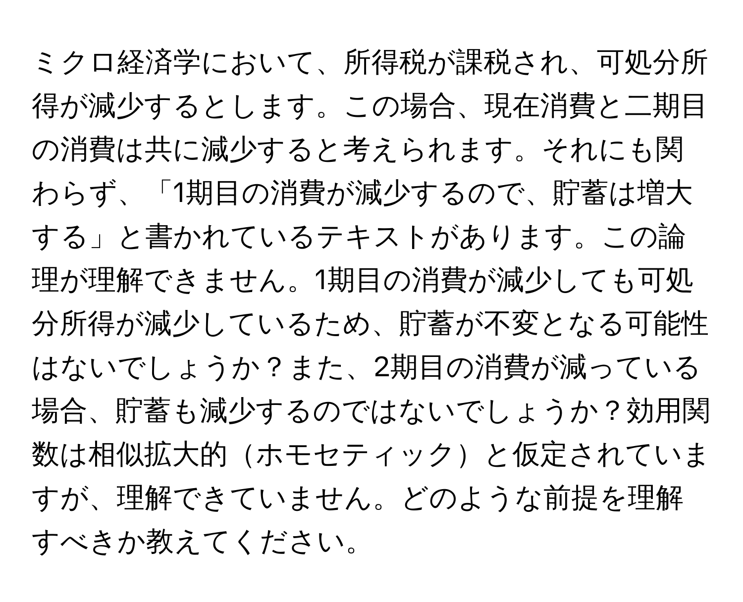 ミクロ経済学において、所得税が課税され、可処分所得が減少するとします。この場合、現在消費と二期目の消費は共に減少すると考えられます。それにも関わらず、「1期目の消費が減少するので、貯蓄は増大する」と書かれているテキストがあります。この論理が理解できません。1期目の消費が減少しても可処分所得が減少しているため、貯蓄が不変となる可能性はないでしょうか？また、2期目の消費が減っている場合、貯蓄も減少するのではないでしょうか？効用関数は相似拡大的ホモセティックと仮定されていますが、理解できていません。どのような前提を理解すべきか教えてください。