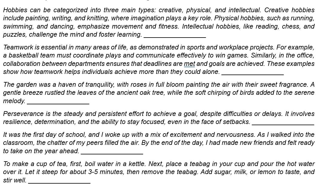 Hobbies can be categorized into three main types: creative, physical, and intellectual. Creative hobbies 
include painting, writing, and knitting, where imagination plays a key role. Physical hobbies, such as running, 
swimming, and dancing, emphasize movement and fitness. Intellectual hobbies, like reading, chess, and 
puzzles, challenge the mind and foster learning._ 
Teamwork is essential in many areas of life, as demonstrated in sports and workplace projects. For example, 
a basketball team must coordinate plays and communicate effectively to win games. Similarly, in the office, 
collaboration between departments ensures that deadlines are met and goals are achieved. These examples 
show how teamwork helps individuals achieve more than they could alone._ 
The garden was a haven of tranquility, with roses in full bloom painting the air with their sweet fragrance. A 
gentle breeze rustled the leaves of the ancient oak tree, while the soft chirping of birds added to the serene 
melody._ 
Perseverance is the steady and persistent effort to achieve a goal, despite difficulties or delays. It involves 
resilience, determination, and the ability to stay focused, even in the face of setbacks._ 
It was the first day of school, and I woke up with a mix of excitement and nervousness. As I walked into the 
classroom, the chatter of my peers filled the air. By the end of the day, I had made new friends and felt ready 
to take on the year ahead._ 
To make a cup of tea, first, boil water in a kettle. Next, place a teabag in your cup and pour the hot water 
over it. Let it steep for about 3-5 minutes, then remove the teabag. Add sugar, milk, or lemon to taste, and 
stir well._