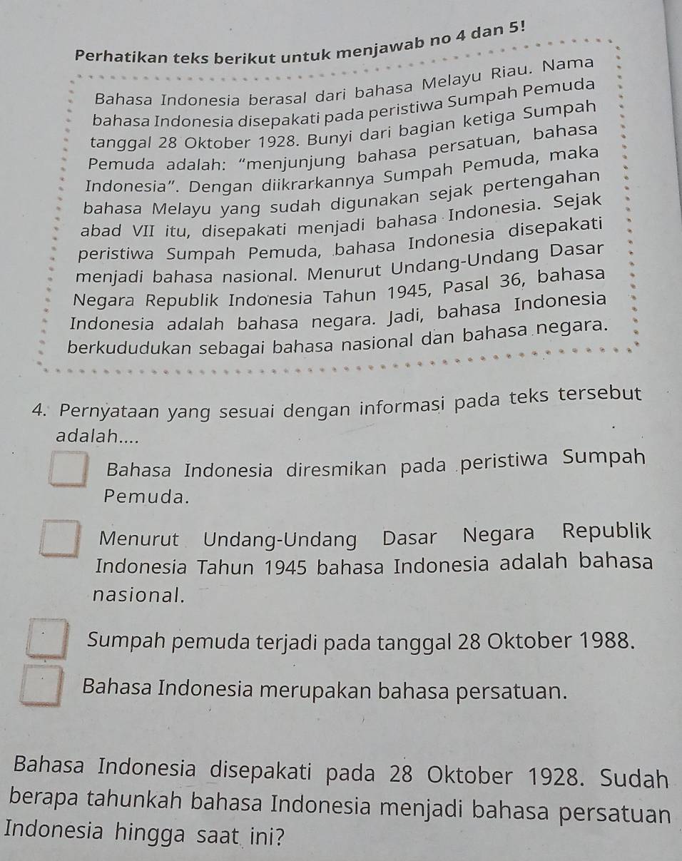 Perhatikan teks berikut untuk menjawab no 4 dan 5!
Bahasa Indonesia berasal dari bahasa Melayu Riau. Nama
bahasa Indonesia disepakati pada peristiwa Sumpah Pemuda
tanggal 28 Oktober 1928. Bunyi dari bagian ketiga Sumpah
* Pemuda adalah: “menjunjung bahasa persatuan, bahasa
Indonesia”. Dengan diikrarkannya Sumpah Pemuda, maka
bahasa Melayu yang sudah digunakan sejak pertengahan
abad VII itu, disepakati menjadi bahasa Indonesia. Sejak
peristiwa Sumpah Pemuda, bahasa Indonesia disepakati
menjadi bahasa nasional. Menurut Undang-Undang Dasar
Negara Republik Indonesia Tahun 1945, Pasal 36, bahasa
Indonesia adalah bahasa negara. Jadi, bahasa Indonesia
berkududukan sebagai bahasa nasional dan bahasa negara.
4. Pernyataan yang sesuai dengan informasi pada teks tersebut
adalah....
Bahasa Indonesia diresmikan pada peristiwa Sumpah
Pemuda.
Menurut Undang-Undang Dasar Negara Republik
Indonesia Tahun 1945 bahasa Indonesia adalah bahasa
nasional.
Sumpah pemuda terjadi pada tanggal 28 Oktober 1988.
Bahasa Indonesia merupakan bahasa persatuan.
Bahasa Indonesia disepakati pada 28 Oktober 1928. Sudah
berapa tahunkah bahasa Indonesia menjadi bahasa persatuan
Indonesia hingga saat ini?