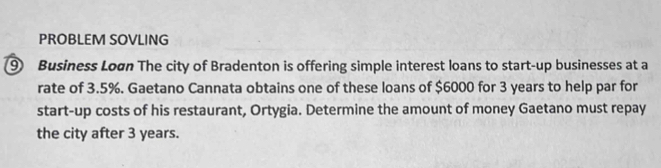 PROBLEM SOVLING 
⑨ Business Loøn The city of Bradenton is offering simple interest loans to start-up businesses at a 
rate of 3.5%. Gaetano Cannata obtains one of these loans of $6000 for 3 years to help par for 
start-up costs of his restaurant, Ortygia. Determine the amount of money Gaetano must repay 
the city after 3 years.