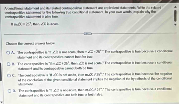 A conditional statement and its related contrapositive statement are equivalent statements. Write the related
contrapositive statement for the following true conditional statement. In your own words, explain why the
contrapositive statement is also true.
u m∠ C=25° then ∠ c is acute.
Choose the correct answer below.
A. The contrapositive is "If ∠ c is not acute, then m∠ C=25°." The contrapositive is true because a conditional
statement and its contrapositive cannot both be true.
B. The contrapositive is "If m∠ C!= 25° , then ∠ c is not acute." The contrapositive is true because a conditional
statement and its contrapositive cannot both be true.
C. The contrapositive is "If ∠ c is not acute, then m∠ C!= 25° " The contrapositive is true because the negation
of the conclusion of the given conditional statement implies the negation of the hypothesis of the conditional
statement.
D. The contrapositive is "If ∠ c is not acute, then m∠ C!= 25°." The contrapositive is true because a conditional
statement and its contrapositive are both true or both false.