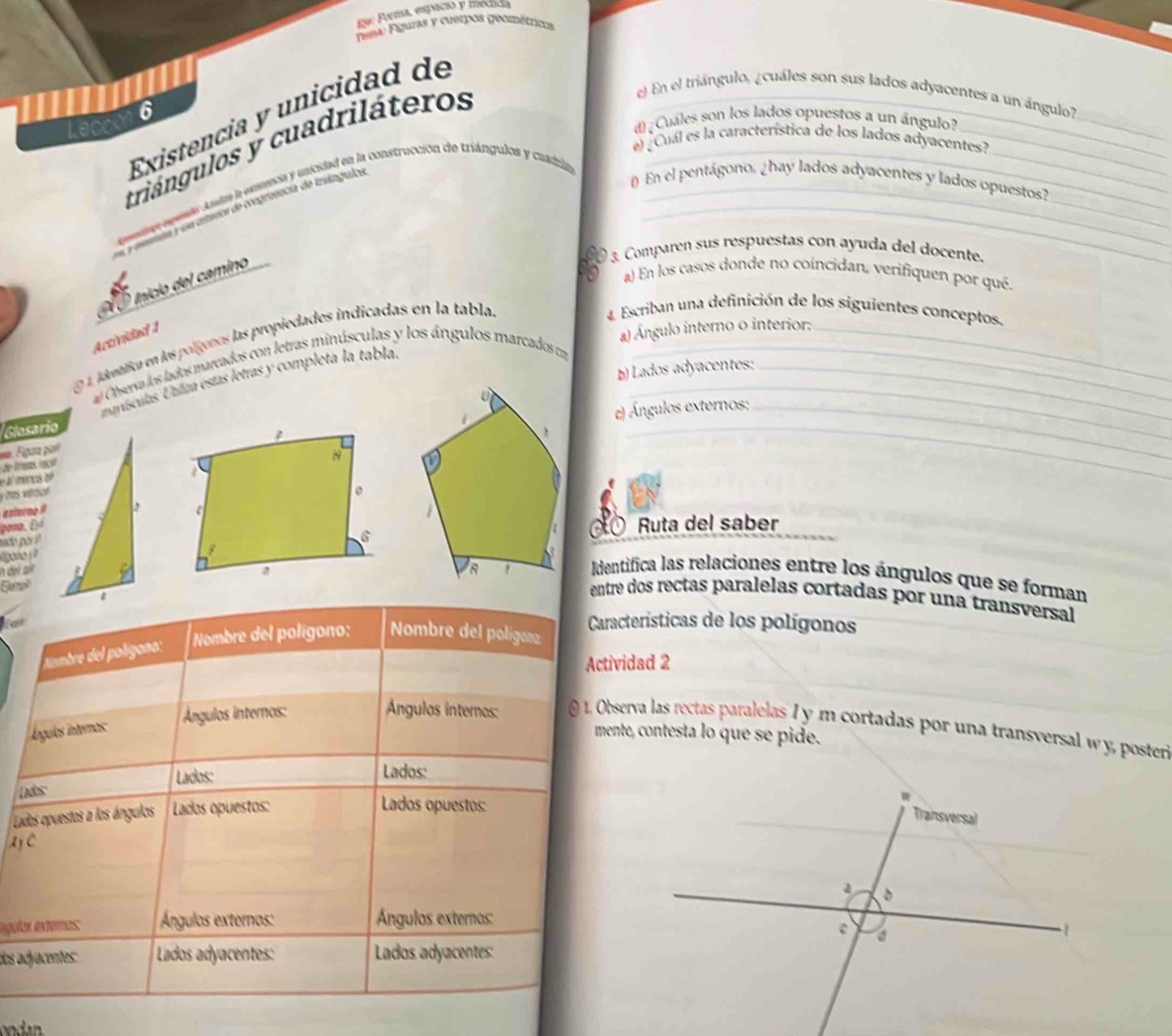 Parma, espació y inedid
Píus Figuras y cuerpos geométricos
I
e) En el triángulo, ¿cuáles son sus lados adyacentes a un ángulo?
Existencia y unicidad de
Leak 6
triángulos y cuadriláteros__
d)¿Cuáles son los lados opuestos a un ángulo?
d dede a emecia y unicidad en la construcción de triángulos y cuadia
a ctueoa de congreencia de inángulos
_
el ¿Cual es la característica de los lados adyacentes?
_
_
_
_
En el pentágono, ¿hay lados adyacentes y lados opuestos?
3. Comparen sus respuestas con ayuda del docente.
Inicio del camino
a) En los casos donde no coincidan, verifiquen por qué.
4 Escriban una definición de los siguientes conceptos.
Actividad 1
E9 1. jávatica en los polígenos las propiedades indicadas en la tabla.__
a) Ángulo interno o interior:_
## Observa los lados marcados con letras minúsculas y los ángulos marcados c
mnísculas. Unlía estas letras y completa la tabla._
b) Lados adyacentes:
Figura pare) Ángulos externos:
Glosario
,   ms/
i mencis oé
es véeon
externo 9
pona, A
sado por Ruta del saber
00
Identifica las relaciones entre los ángulos que se forman
entre dos rectas paralelas cortadas por una transversal
Características de los polígonos
Ambre del polígana : Nombre del polígono: Nombre del poligona
Actividad 2
Álgulas intermas:
Ángulos internos:  Ángulos internos:  @ 1. Observa las rectas paralelas I y m cortadas por una transversal wy, poster
mente, contesta lo que se pide.
Lados: Lados:
Lados:
Lados opuestos a los ángulos  Lados opuestos:
Lados opuestos:
aje
ngulas externos Ángulas externos: Ángulos externos:
dos adjacentes: Lados adyacentes: Lados adyacentes: