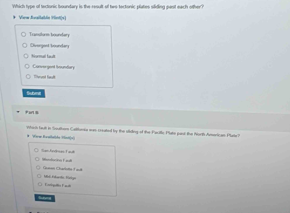 Which type of tectonic boundary is the result of two tectonic plates sliding past each other?
View Available Hint(s)
Transform boundary
Divergent boundary
Normal fault
Convergent boundary
Thrust fault
Submit
Part B
Which fault in Southern California was created by the sliding of the Pacific Plate past the North American Plate?
View Available Hint(s)
San Andreas Fault
Mendocino Fault
Queen Charlotte Fault
Mid-Atlantic Ridge
Enriquillo Fault
Subma