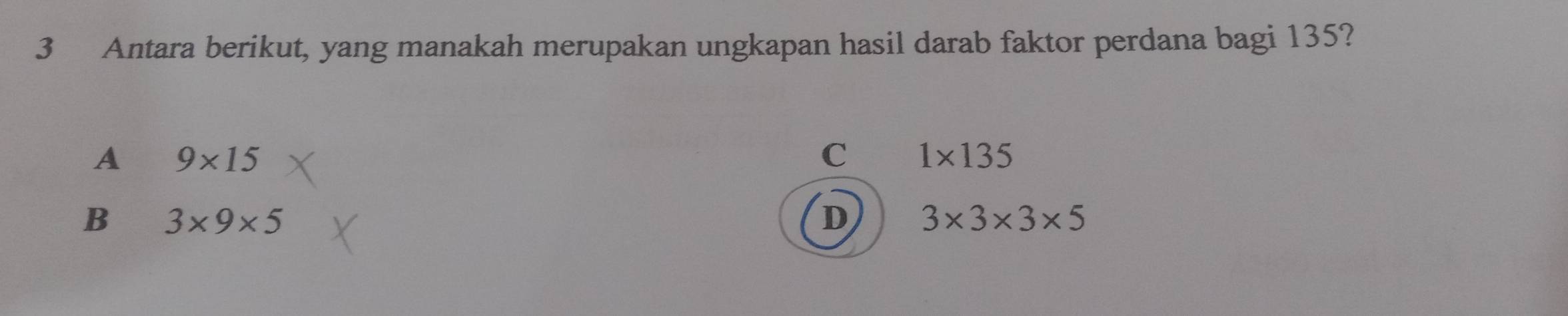 Antara berikut, yang manakah merupakan ungkapan hasil darab faktor perdana bagi 135?
A 9* 15
C 1* 135
B 3* 9* 5
D 3* 3* 3* 5