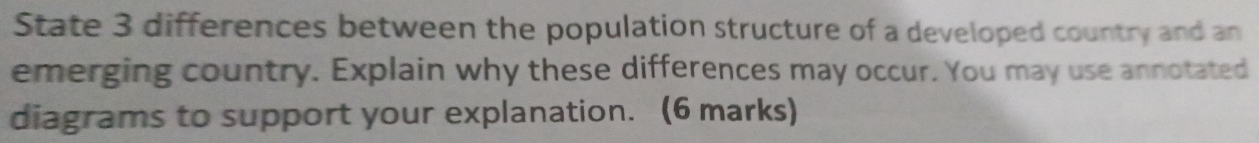 State 3 differences between the population structure of a developed country and an 
emerging country. Explain why these differences may occur. You may use annotated 
diagrams to support your explanation. (6 marks)