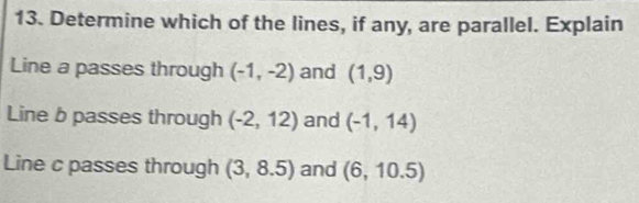 Determine which of the lines, if any, are parallel. Explain
Line a passes through (-1,-2) and (1,9)
Line b passes through (-2,12) and (-1,14)
Line c passes through (3,8.5) and (6,10.5)