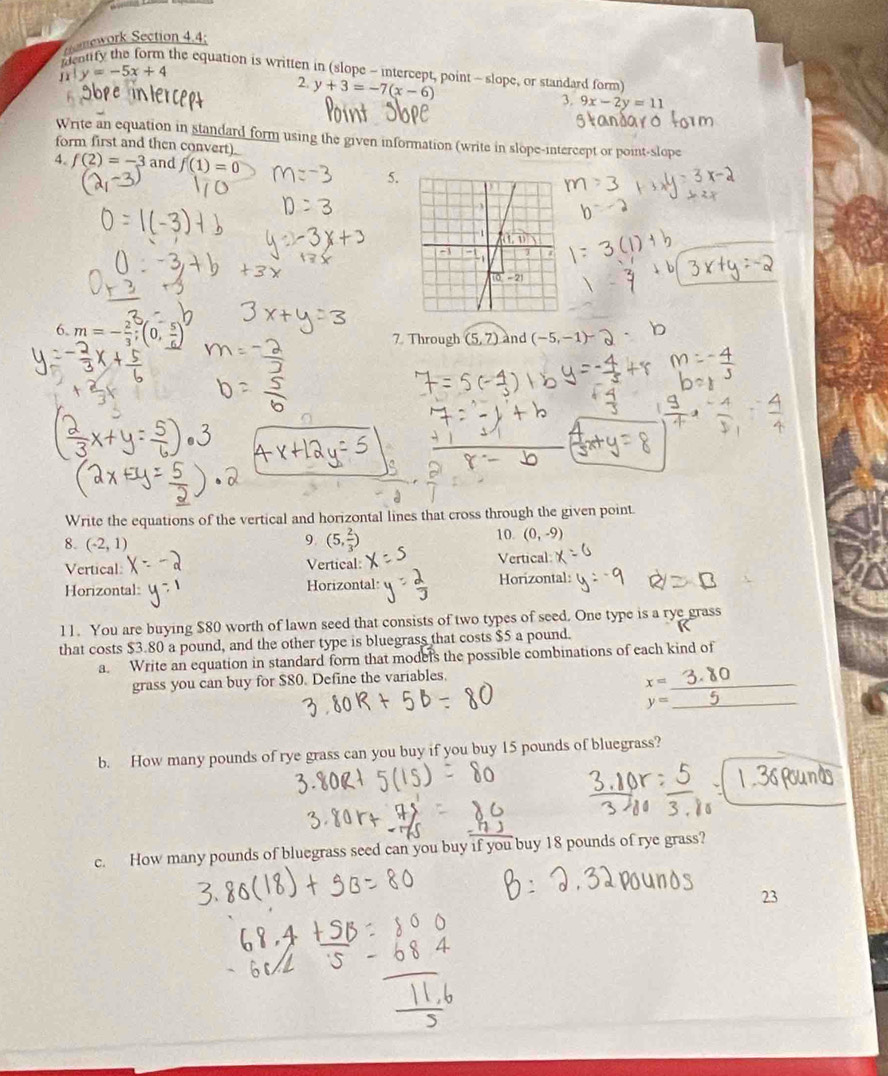 nework Section 4.4;
the equation is written in (slope - intercept, point - slope, or standard form)
y=-5x+4
2. y+3=-7(x-6)
3. 9x-2y=11
Write an equation in standard form using the given information (write in slope-intercept or point-slope
form first and then convert)
4. f(2)=-3 and f(1)=0
5.
6. m=- 2/3 ;(0, 5/6 )
7. Through (5,7) and (-5,-1)
Write the equations of the vertical and horizontal lines that cross through the given point.
8. (-2,1)
9. (5, 2/3 )
10 (0,-9)
Vertical: Vertical Vertical:
Horizontal: Horizontal: Horizontal:
11. You are buying $80 worth of lawn seed that consists of two types of seed. One type is a rye grass
that costs $3.80 a pound, and the other type is bluegrass that costs $5 a pound.
a. Write an equation in standard form that models the possible combinations of each kind of
grass you can buy for $80. Define the variables.
_ x=
_ y=
b. How many pounds of rye grass can you buy if you buy 15 pounds of bluegrass?
c. How many pounds of bluegrass seed can you buy if you buy 18 pounds of rye grass?