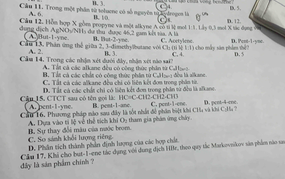 B. 3.  mệu cầu tạo chưa vong benzene ?
Cl)4. D. 5.
Câu 11. Trong một phân từ toluene có số nguyên tử hydrogen là
A. 6. B. 10. C)8. D. 12.
Câu 12. Hỗn hợp X gồm propyne và một alkyne A có tỉ lệ mol 1:1. Lấy 0,3 mol X tác dụng với
dung dịch AgNO_3/NH_3 dư thu được 46,2 gam kết tủa. A là
A.)But-1-yne. B. But-2-yne. C. Acetylene. D. Pent-1-yne.
Cầu 13. Phản ứng thế giữa 2, 3-đimethylbutane với Cl_2 (ti lệ 1:1) cho mấy sản phẩm thế?
A. 2. B. 3. C. 4. D. 5
Câu 14. Trong các nhận xét dưới đây, nhận xét nào sai?
A. Tất cả các alkane đều có công thức phân tử C_nH_2n+2.
B. Tất cả các chất có công thức phân tử C_nH_2n+2 đều là alkane.
C. Tất cả các alkane đều chỉ có liên kết đơn trong phân tử.
D. Tất cả các chất chỉ có liên kết đơn trong phân tử đều là alkane.
Câu 15. CTCT sau có tên gọi là: HCequiv C -( CH2- CH2-CH3
A. pent-1-yne. B. pent-1-ane. C. pent-1-ene. D. pent-4-ene.
Cầu 16. Phương pháp nào sau đây là tốt nhất đề phân biệt khí CH4 và khí C_2H_4 '?
A. Dựa vào tỉ lệ về thể tích khí O_2 tham gia phản ứng cháy.
B. Sự thay đổi màu của nước brom.
C. So sánh khối lượng riêng.
D. Phân tích thành phần định lượng của các hợp chất.
Câu 17. Khi cho but-1-ene tác dụng với dung dịch HBr, theo quy tắc Markovnikov sản phẩm nào san
đây là sản phẩm chính ?