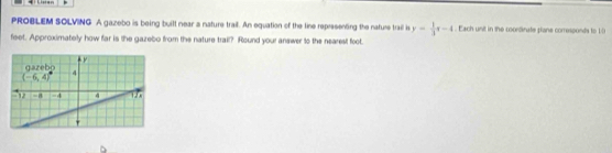 PROBLEM SOLVING A gazebo is being built near a nature trail. An equation of the tine representing the nature trail is y= 1/3 t-4. Each unit in the coondinate plane corresponds to 10
feet. Approximately how far is the gazebo from the nature trail? Round your answer to the nearest foot.