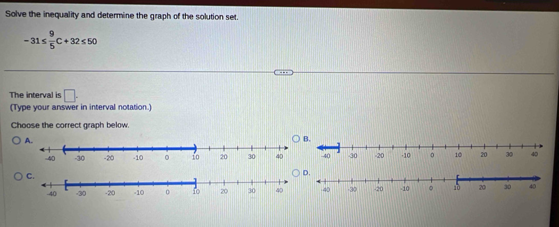 Solve the inequality and determine the graph of the solution set.
-31≤  9/5 C+32≤ 50
The interval is □. 
(Type your answer in interval notation.) 
Choose the correct graph below.