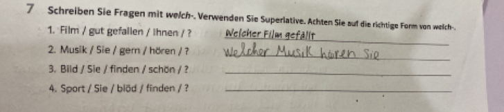 Schreiben Sie Fragen mit welch-. Verwenden Sie Superlative. Achten Sie auf die richtige Form von welch-. 
_ 
1. Film / gut gefallen / Ihnen / ? Welcher Film gefälit 
_ 
2. Musik / Sie / gern / hören / ? 
3. Bild / Sie / finden / schön / ?_ 
4. Sport / Sie / blöd / finden / ?_