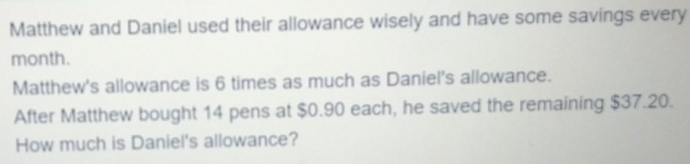 Matthew and Daniel used their allowance wisely and have some savings every
month. 
Matthew's allowance is 6 times as much as Daniel's allowance. 
After Matthew bought 14 pens at $0.90 each, he saved the remaining $37.20. 
How much is Daniel's allowance?