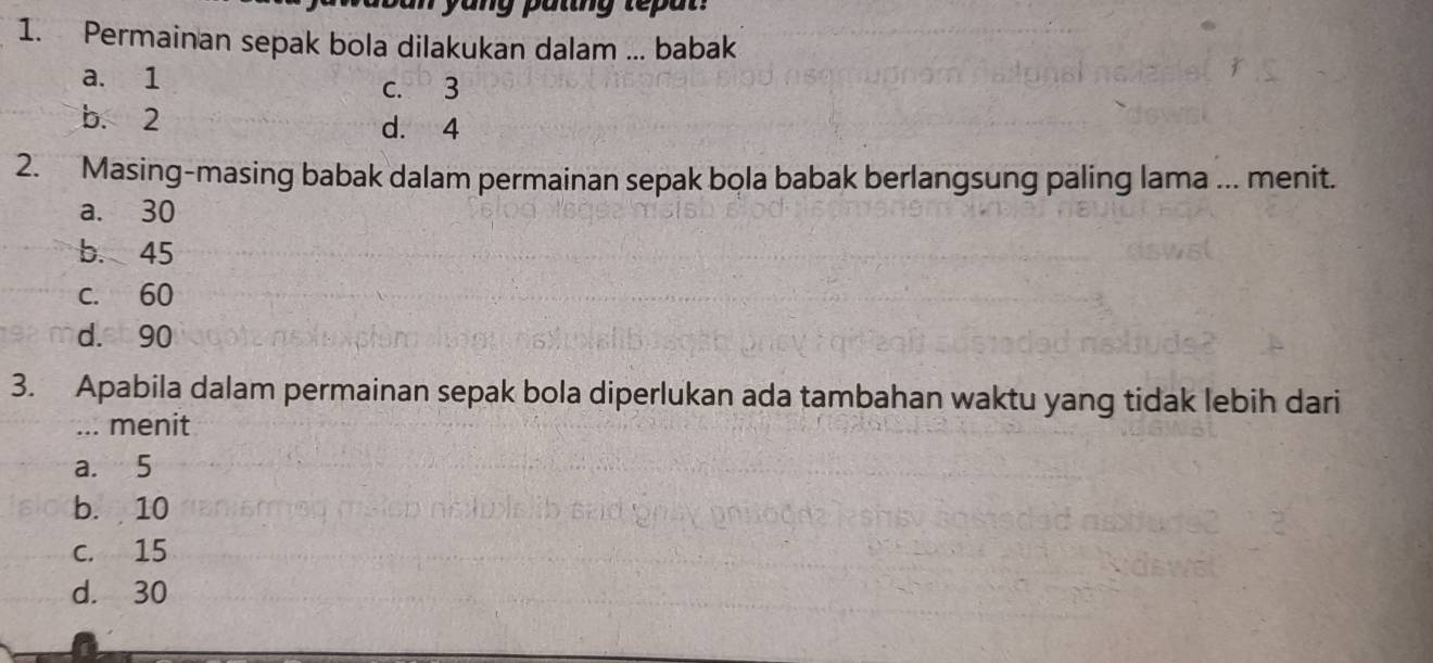 ang putng tepan 
1. Permainan sepak bola dilakukan dalam ... babak
a. 1
c. 3
b. 2 d. 4
2. Masing-masing babak dalam permainan sepak bola babak berlangsung paling lama ... menit.
a. 30
b. 45
c. 60
d. 90
3. Apabila dalam permainan sepak bola diperlukan ada tambahan waktu yang tidak lebih dari
... menit
a. 5
b. 10
c. 15
d. 30