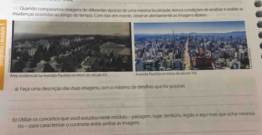 Quando comparamos imagens de diferentes épocas de uma mesma localidade, temos condições de analisar e avaliar as 
mudanças ocorridas ao longo do tempo. Com isso em mente, observe atentamente as imagens abaixo. 
Área residencial na Avenida Paulista no início do século XX.enida Paulista no início do século XXI. 
a) Faça uma descrição das duas imagens, com o máximo de detalhes que for possível. 
_ 
_ 
b) Utilize os conceítos que você estudou neste módulo - paisagem, lugar, território, região e algo mais que achar necessá- 
_ 
rio - para caracterizar o contraste entre ambas as imagens.