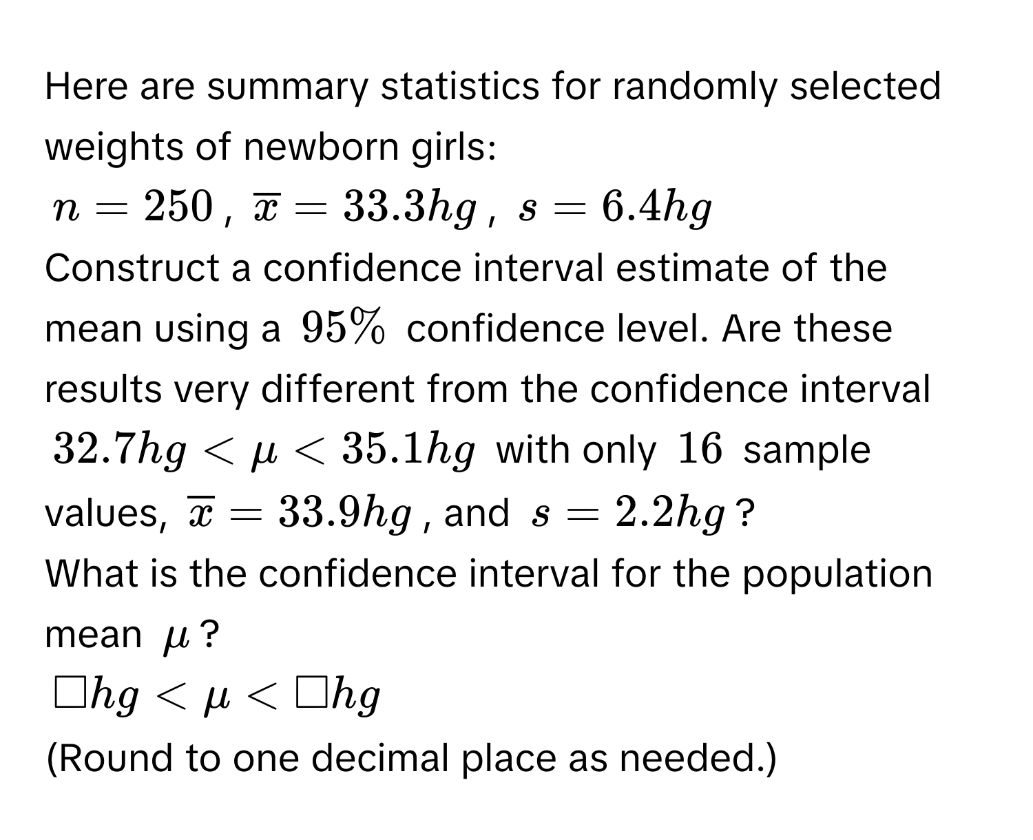 Here are summary statistics for randomly selected weights of newborn girls:
n = 250, $overlinex = 33.3hg$, $s = 6.4hg$
Construct a confidence interval estimate of the mean using a $95%$ confidence level. Are these results very different from the confidence interval
$32.7hg < mu < 35.1 hg$ with only $16$ sample values, $overlinex = 33.9hg$, and $s = 2.2hg$? 
What is the confidence interval for the population mean $mu$?
$□ hg < mu < □ hg$
(Round to one decimal place as needed.)