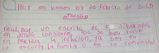 Hoy es viernes of de Febrero de 2025
oTareao 
realizar on escrito de 2 situacioncs 
en donde consideres aue se hara pocst 
in practica la inclucion, 1a seq en 
la eococla, la familia o en (a comunidad