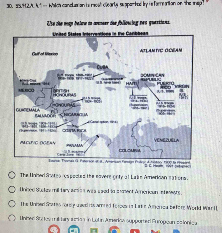 SS.912.A. 4.1 -- Which conclusion is most clearly supported by information on the map? * 
Use the map below to answer the following two questions. 
United States Interventions in the Caribbean 
Gult of Mexico ATLANTIC OCEAN 
CUBA 
(U.S. troops, 1806-1902 DOMINICAN 
Vers Cruz 1906-1900, 1917-1922) (U.S. raval base) Guantanamo HAITI REPUBLIC 
(U.S. eelzure, 1914) PUERTO VIRGIN 
RICO 
IS 
MEXICO BRITISH (U S ,1898) (U.S. . 
HONDURAS U.S. troops (U S. troops 1917) 
1924-1925| 1914-1934) 
HONDURAS (Supervision. (U S. troogs. 1916-1924 
191-1941 (Supervision 
GUATEMALA E NIICARAGUA 
SALVADOR 1905-1941 
~ 
IUS o0es 1909- 1910 (Canal option 1914) 
1812-1825 18216-18300 e 
(Supervision, 1911-1924) COSTA RICA 
VENEZUELA 
PACIFIC OCEAN PANAMA 
(U S. acqures COLOMBIA 
Canal Zane, 1903) 
Source: Thomas G. Paterson et al., American Foreign Policy: A History 1900 to Present 
D C Heath, 1991 (adspted) 
The United States respected the sovereignty of Latin American nations. 
United States military action was used to protect American interests. 
The United States rarely used its armed forces in Latin America before World War II. 
United States military action in Latin America supported European colonies