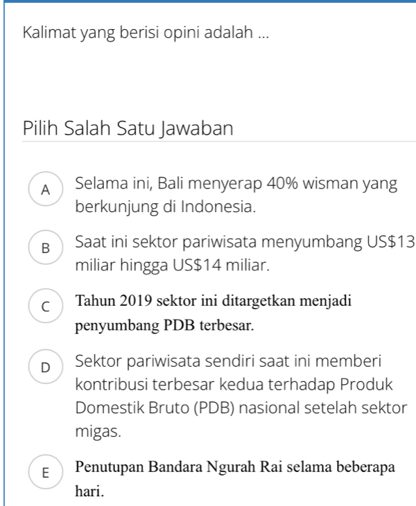 Kalimat yang berisi opini adalah ...
Pilih Salah Satu Jawaban
A Selama ini, Bali menyerap 40% wisman yang
berkunjung di Indonesia.
B Saat ini sektor pariwisata menyumbang US$13
miliar hingga US$14 miliar.
C Tahun 2019 sektor ini ditargetkan menjadi
penyumbang PDB terbesar.
D Sektor pariwisata sendiri saat ini memberi
kontribusi terbesar kedua terhadap Produk
Domestik Bruto (PDB) nasional setelah sektor
migas.
E Penutupan Bandara Ngurah Rai selama beberapa
hari.