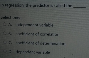 In regression, the predictor is called the_ .
Select one:
A. independent variable
B. coefficient of correlation
C. coefficient of determination
D. dependent variable