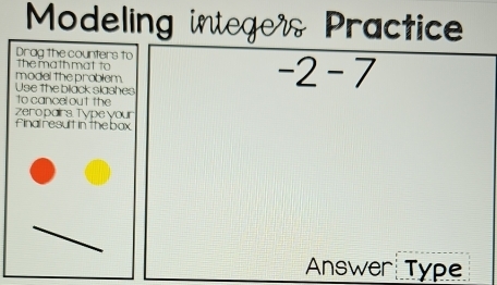 Modeling integer Practice 
Drag the counters to 
the math mat to 
model the prablem 
Use the black slashes
-2-7
to cancel out the 
zeropairs. Type your 
final result in the box 
Answer Type