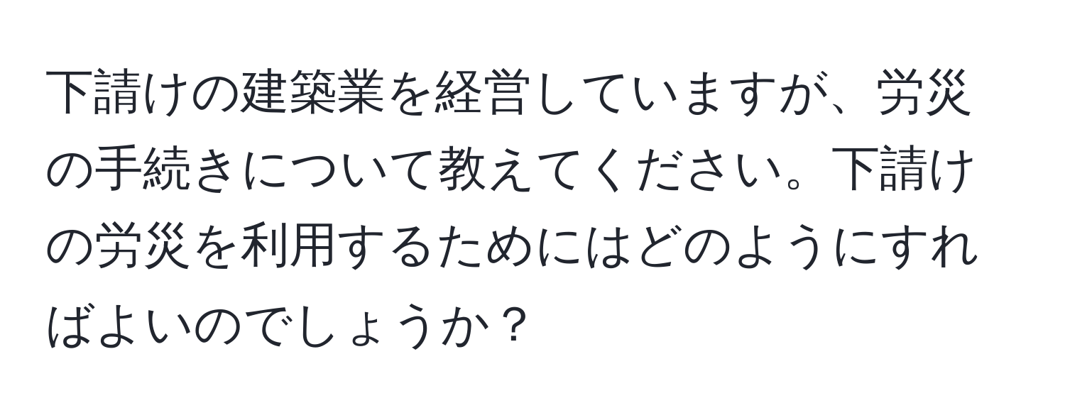 下請けの建築業を経営していますが、労災の手続きについて教えてください。下請けの労災を利用するためにはどのようにすればよいのでしょうか？