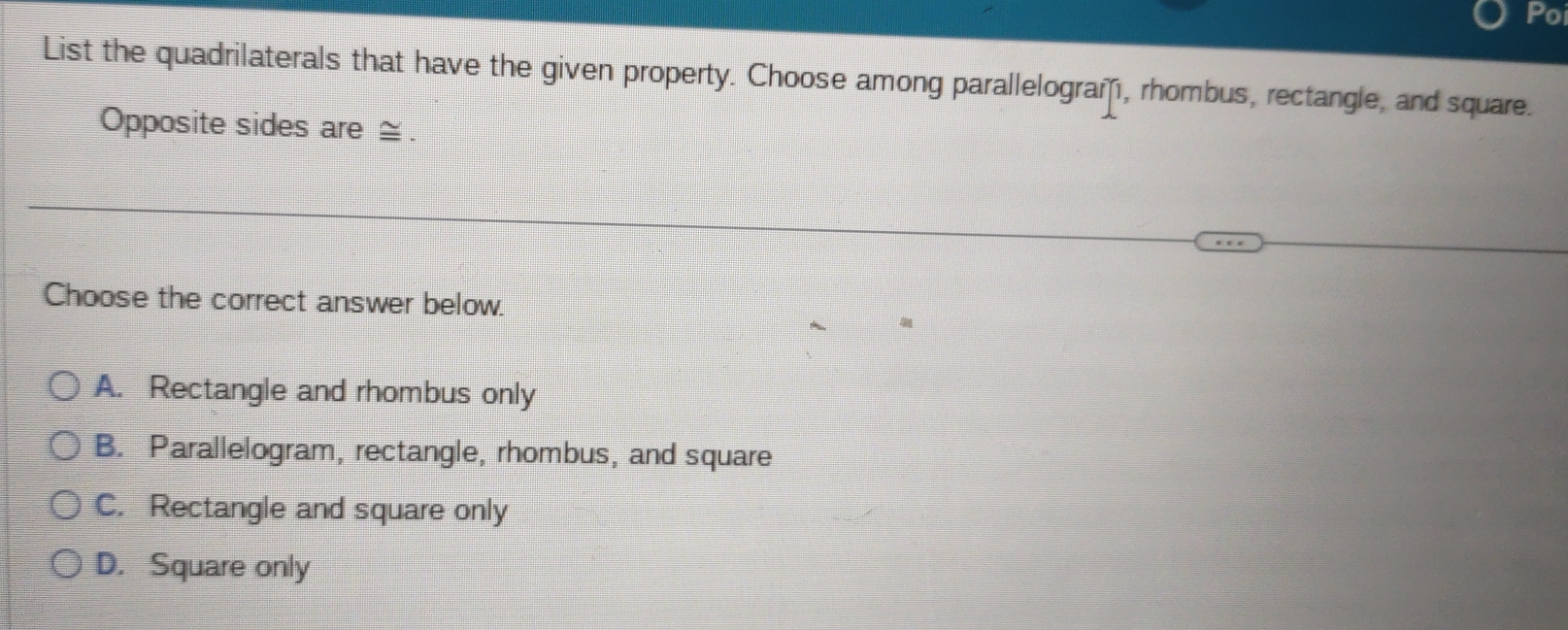 Poi
List the quadrilaterals that have the given property. Choose among parallelogram, rhombus, rectangle, and square.
Opposite sides are ≅.
Choose the correct answer below.
A. Rectangle and rhombus only
B. Parallelogram, rectangle, rhombus, and square
C. Rectangle and square only
D. Square only