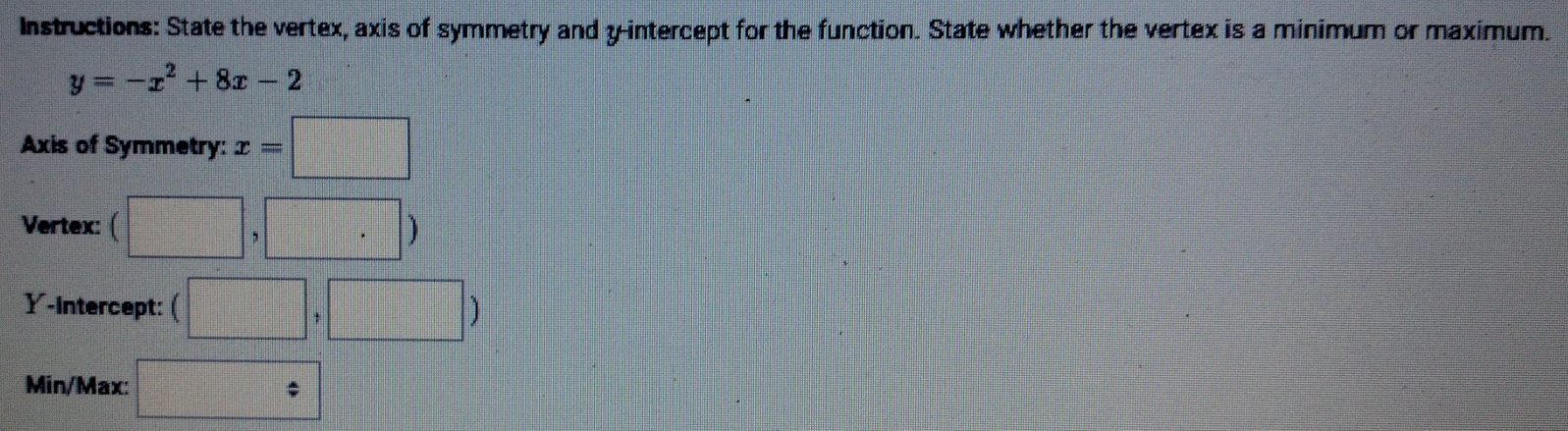 Instructions: State the vertex, axis of symmetry and y-intercept for the function. State whether the vertex is a minimum or maximum.
y=-x^2+8x-2
Axis of Symmetry: x=□
Vertex: (□ ,□ )
Y-intercept: ( □ ,□ )
Min/Max: □ 