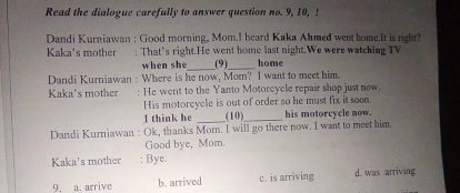 Read the dialogue carefully to answer question no. 9, 10, 5
Dandi Kurniawan : Good morning, Mom.I heard Kaka Ahmed went home.It is right?
Kaka's mother ; That's right.He went home last night.We were watching TV
when she_ (9)_ home
Dandi Kurniawan : Where is he now, Mom? I want to meet him.
Kaka's mother : He went to the Yanto Motorcycle repair shop just now.
His motorcycle is out of order so he must fix it soon.
I think he _(10)_ his motorcycle now.
Dandi Kurniawan : Ok, thanks Mom. I will go there now. I want to meet him.
Good bye, Mom
Kaka's mother : Bye.
9. a. arrive b. arrived c. is arriving d. was arriving