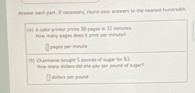 Answer each part. If necessary, round your answers to the nearest hundredth. 
(a) A color printer prints 30 pages in 11 minutes. 
How many pages does it print per minute? 
pages per minute
(b) Charmaine bought 5 pounds of sugar for $3. 
How many dollars did she pay per pound of sugar?
dollars per pound