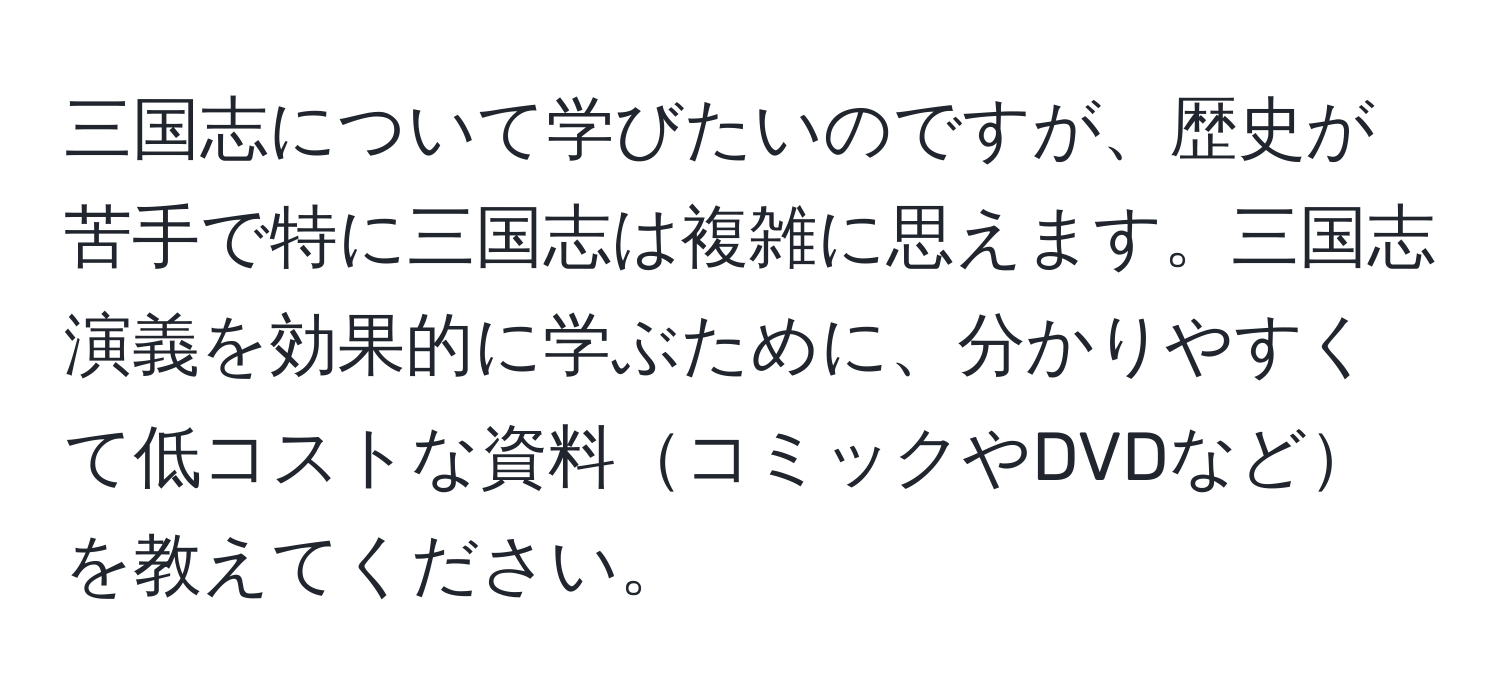 三国志について学びたいのですが、歴史が苦手で特に三国志は複雑に思えます。三国志演義を効果的に学ぶために、分かりやすくて低コストな資料コミックやDVDなどを教えてください。