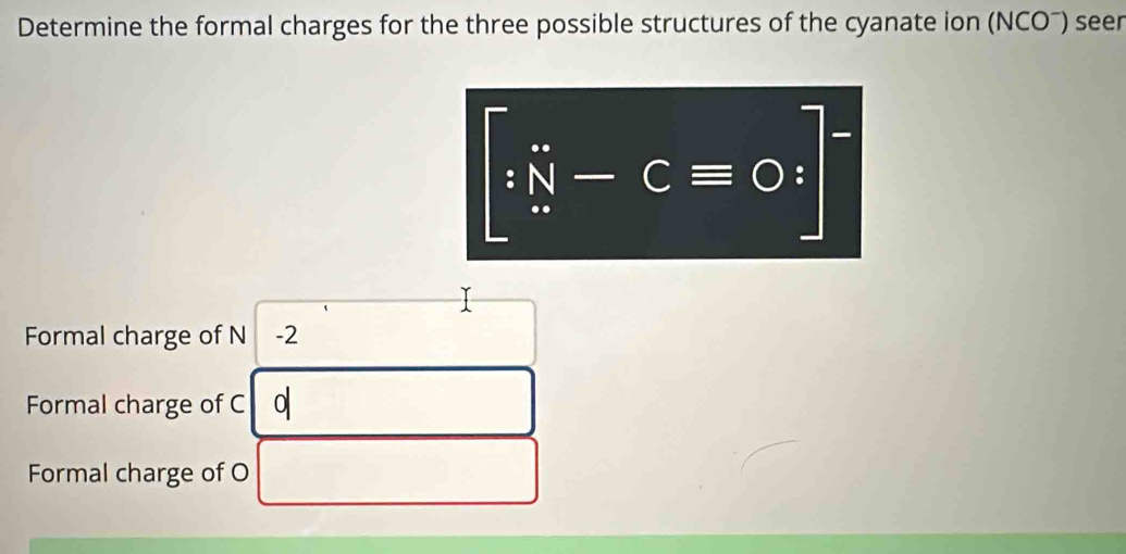 Determine the formal charges for the three possible structures of the cyanate ion (NCOˉ) seer
[∵  N-Cequiv ]^-
Formal charge of N -2
Formal charge of C 0
Formal charge of O