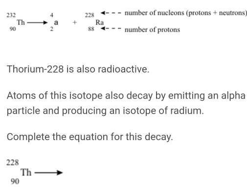 number of nucleons (protons + neutrons)
beginarrayr 232 90endarray Th^4_2a+_(88)^(228)Ra number of protons 
Thorium- 228 is also radioactive. 
Atoms of this isotope also decay by emitting an alpha 
particle and producing an isotope of radium. 
Complete the equation for this decay.
_(90)^(228)Thto